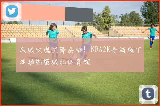 风城玫瑰空降成都！NBA2K手游线下活动燃爆城北体育馆