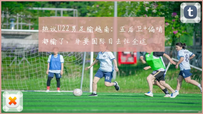 热议U22男足输越南：五后卫+偏哨都输了，非要国际日去忙全运