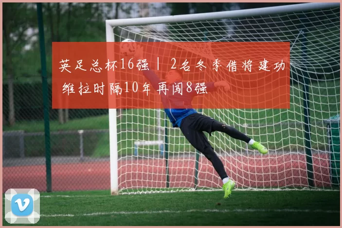 英足总杯16强｜ 2名冬季借将建功 维拉时隔10年再闯8强