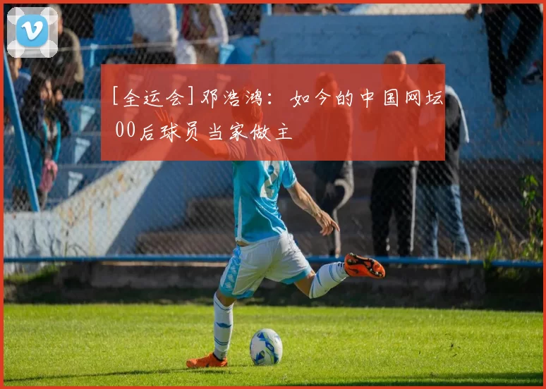[全运会]邓浩鸿：如今的中国网坛 00后球员当家做主