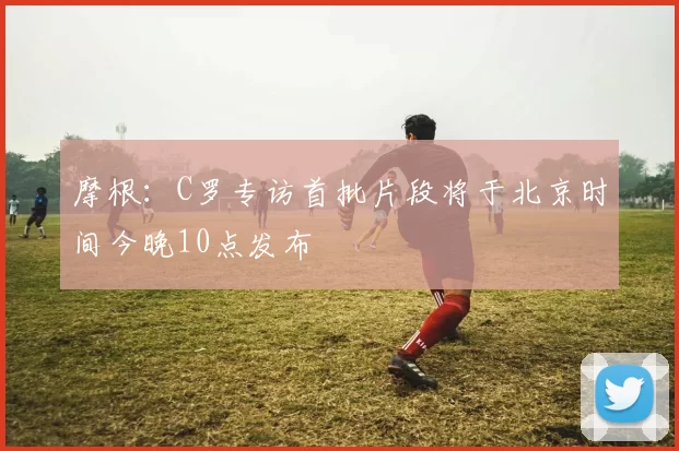 摩根：C罗专访首批片段将于北京时间今晚10点发布