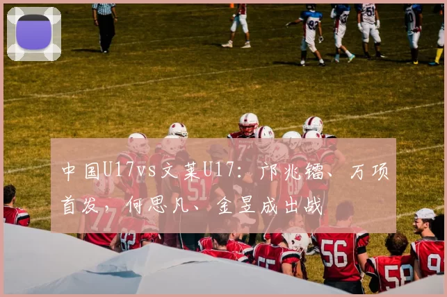 中国U17vs文莱U17：邝兆镭、万项首发，何思凡、金昱成出战