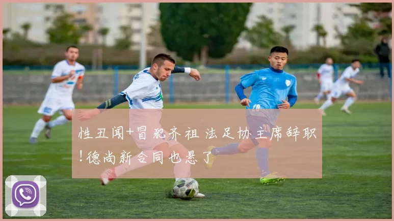 性丑闻+冒犯齐祖 法足协主席辞职!德尚新合同也悬了