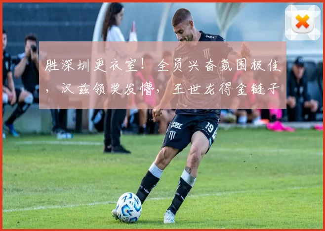 胜深圳更衣室！全员兴奋氛围极佳，汉兹领奖发懵，王世龙得金链子