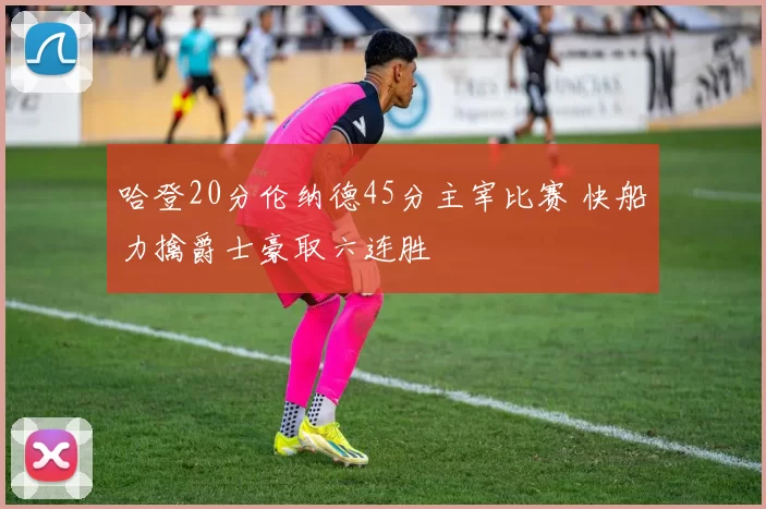 哈登20分伦纳德45分主宰比赛 快船力擒爵士豪取六连胜