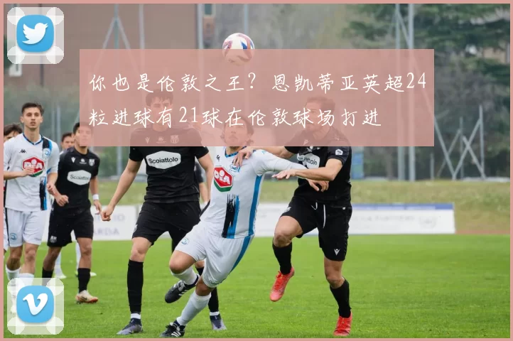 你也是伦敦之王？恩凯蒂亚英超24粒进球有21球在伦敦球场打进