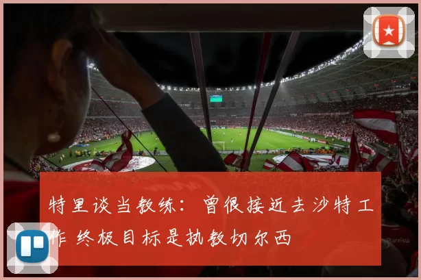特里谈当教练：曾很接近去沙特工作 终极目标是执教切尔西