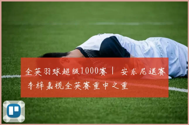 全英羽球超级1000赛｜ 安东尼退赛 李梓嘉视全英赛重中之重