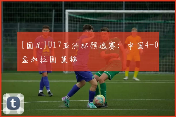 [国足]U17亚洲杯预选赛：中国4-0孟加拉国 集锦