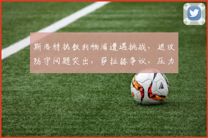 斯洛特执教利物浦遭遇挑战，进攻防守问题突出，萨拉赫争议，压力倍增。