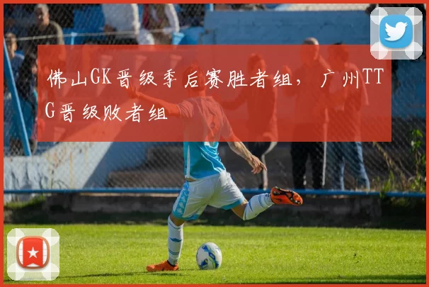 佛山GK晋级季后赛胜者组，广州TTG晋级败者组