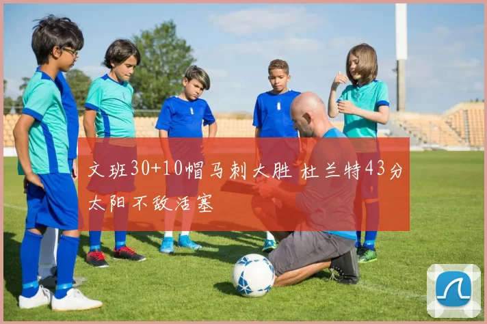 文班30+10帽马刺大胜 杜兰特43分太阳不敌活塞