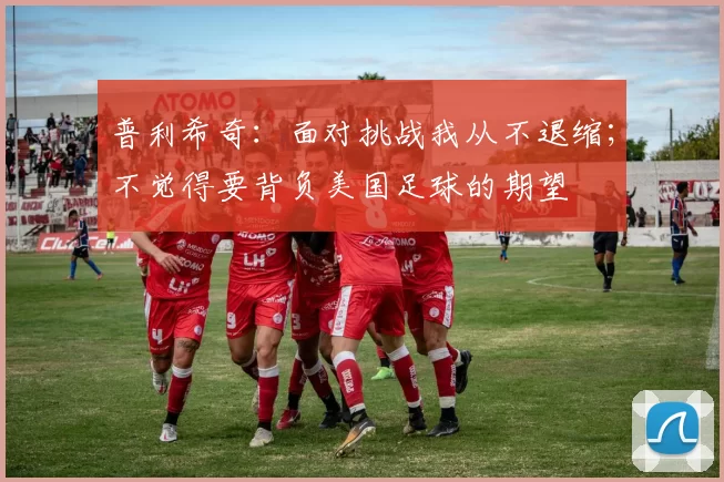 普利希奇：面对挑战我从不退缩；不觉得要背负美国足球的期望