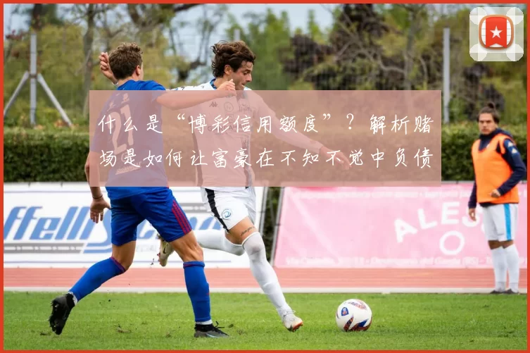 什么是“博彩信用额度”？解析赌场是如何让富豪在不知不觉中负债的。（揭秘“博彩信用额度”：赌场如何让富豪在不经意间背上债务）