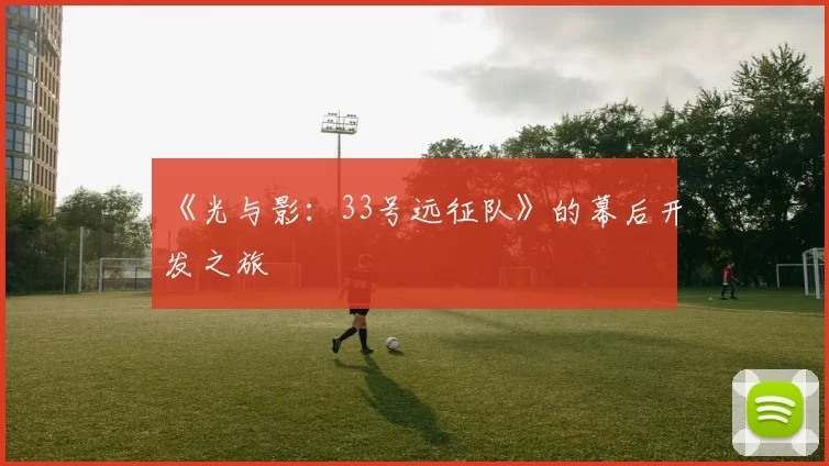 《光与影：33号远征队》的幕后开发之旅