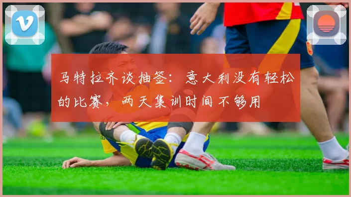 马特拉齐谈抽签：意大利没有轻松的比赛，两天集训时间不够用