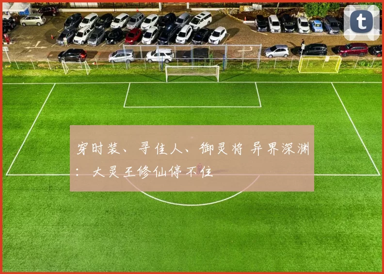 穿时装、寻佳人、御灵将 异界深渊：大灵王修仙停不住