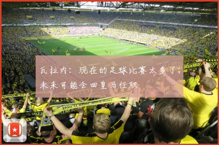 瓦拉内：现在的足球比赛太多了；未来可能会回皇马任职