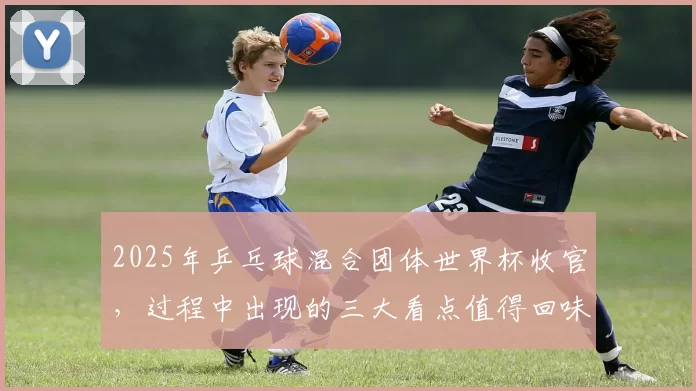 2025年乒乓球混合团体世界杯收官，过程中出现的三大看点值得回味