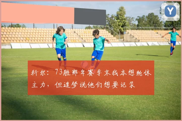 科尔：73胜那年赛季末我本想轮休主力，但追梦说他们想要记录