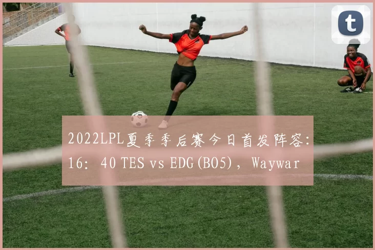 2022LPL夏季季后赛今日首发阵容：16：40 TES vs EDG(BO5)，Wayward回归