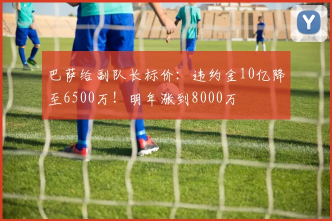 巴萨给副队长标价：违约金10亿降至6500万！明年涨到8000万