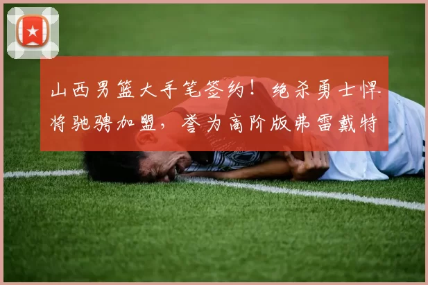山西男篮大手笔签约！绝杀勇士悍将驰骋加盟，誉为高阶版弗雷戴特