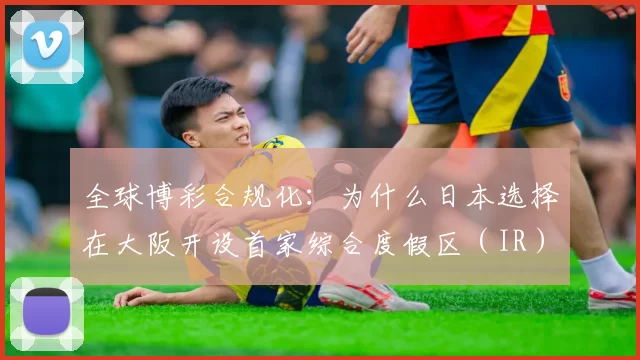 全球博彩合规化：为什么日本选择在大阪开设首家综合度假区（IR）？（在全球博彩合规潮中，日本为何把首家综合度假区（IR）选址大阪？）