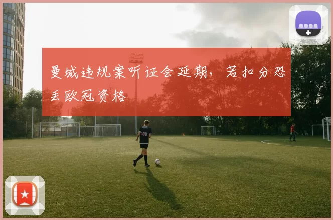 曼城违规案听证会延期，若扣分恐丢欧冠资格