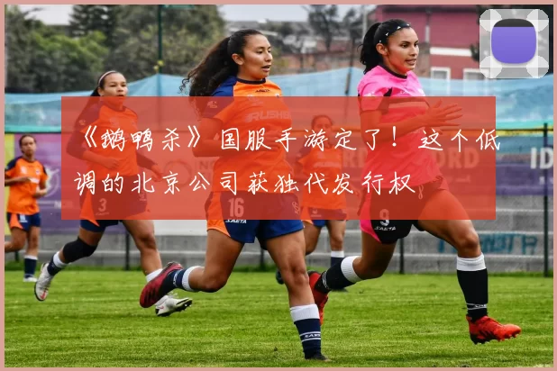 《鹅鸭杀》国服手游定了！这个低调的北京公司获独代发行权