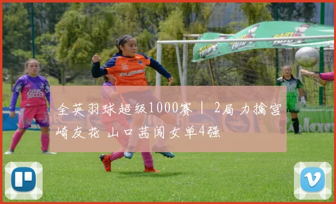 全英羽球超级1000赛｜ 2局力擒宫崎友花 山口茜闯女单4强