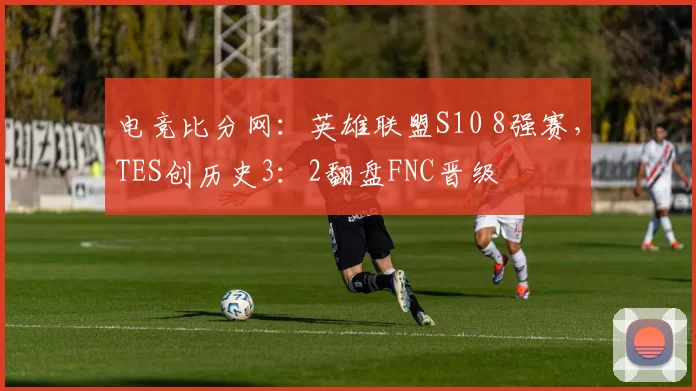 电竞比分网：英雄联盟S10 8强赛，TES创历史3：2翻盘FNC晋级