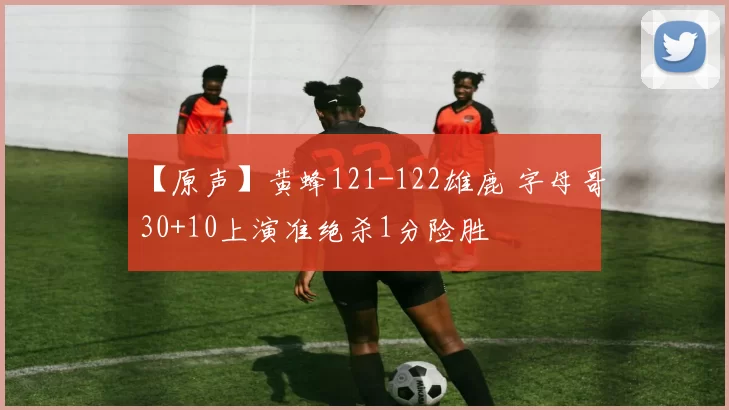 【原声】黄蜂121-122雄鹿 字母哥30+10上演准绝杀1分险胜
