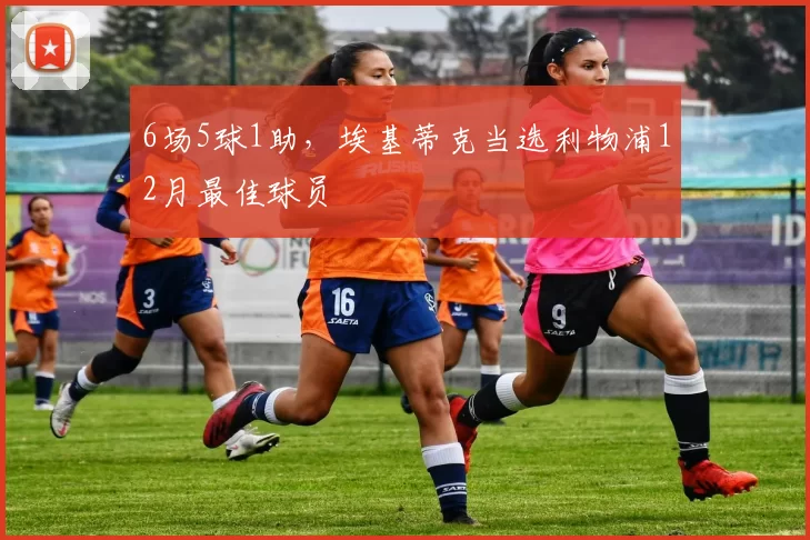 6场5球1助，埃基蒂克当选利物浦12月最佳球员