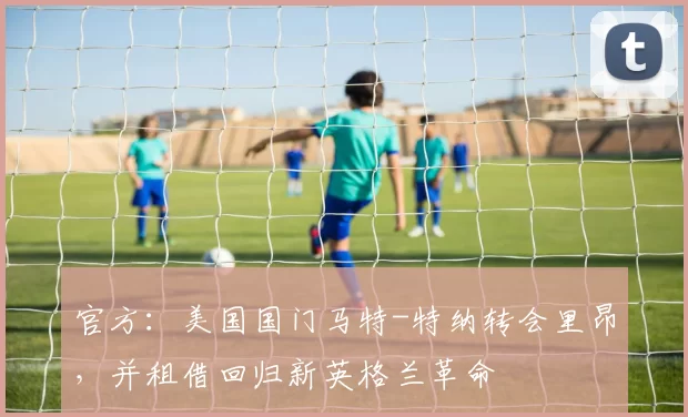 官方：美国国门马特-特纳转会里昂，并租借回归新英格兰革命