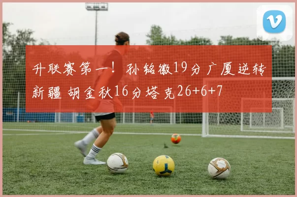 升联赛第一！孙铭徽19分广厦逆转新疆 胡金秋16分塔克26+6+7