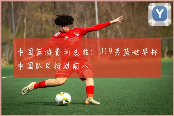 中国篮协青训总监：U19男篮世界杯中国队目标进前八