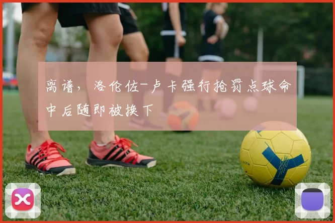 离谱，洛伦佐-卢卡强行抢罚点球命中后随即被换下