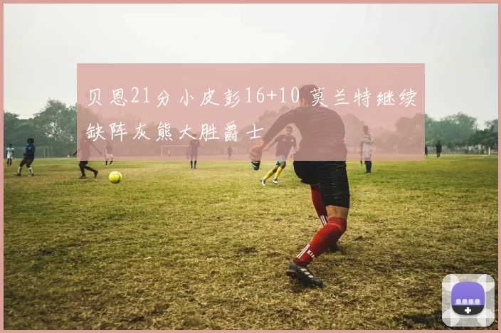 贝恩21分小皮彭16+10 莫兰特继续缺阵灰熊大胜爵士